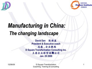 Manufacturing in China:   The changing landscape David Dan  陈朝益 President & Executive coach 总裁 , 企业教练 D Square Transformation Consulting Inc. 主要企业转型谘詢公司 Jan. 29 2009 06/07/09 D Square Transformation Coaching, Training & Consulting 