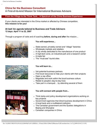 China for the Business Consultant




    China for the Business Consultant
    A First-of-its-kind Mission for International Business Advisors

    From the Village to the Think Tank... A Spectrum of the China Business Experience

    If your clients are interested in the China market or affected by Chinese competition,
    this mission is for you!

    At last! An agenda tailored to Business and Trade Advisors
    12 days: April 11 to 22, 2007

    Through a program of visits and of coaching before, during and after the mission...

                                                   You will experience...

                                                   State-owned, privately owned and “village” factories
                                               ●

                                                   Wholesale markets and retailers
                                               ●

                                                   A city wholly dedicated to the manufacture of one product
                                               ●

                                                   A high-tech zone, an industrial park and a research center
                                               ●

                                                   A trade fair
                                               ●

                                                   The “must-see” tourist sites
                                               ●




                                                   You will learn to...

                                                   Vet potential business partners
                                               ●

                                                   Find local resources to help your clients with their projects
                                               ●

                                                   Open a rep office
                                               ●

                                                   Negotiate and work within the local business culture
                                               ●

                                                   Relate to people’s day-to-day lives
                                               ●

                                                   Take part in a banquet… by attending several of them
                                               ●




                                                   You will connect with people from...

                                                   Think tanks and policy development organizations working on
                                               ●

                                                   key projects
                                                   Government agencies that direct business development in China
                                               ●

                                                   A local bank and a multilateral institution
                                               ●

                                                   The Canadian government and the Quebec delegations in
                                               ●

                                                   Beijing and Shanghai
                                                   Canadian companies in China
                                               ●




file:///G|/DOCUMENTS%2014AUG2008/BIZ%20-%20DRAG...l/China%20for%20the%20Business%20Consultant.htm (1 of 2) [2009-03-04 23:15:05]
 