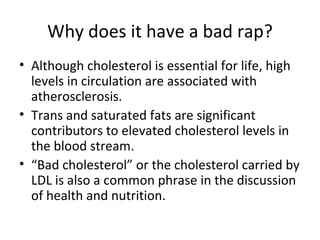 Why does it have a bad rap? Although cholesterol is essential for life, high levels in circulation are associated with atherosclerosis. Trans and saturated fats are significant contributors to elevated cholesterol levels in the blood stream.  “ Bad cholesterol” or the cholesterol carried by LDL is also a common phrase in the discussion of health and nutrition. 