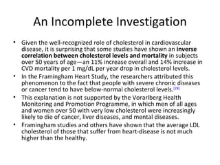 An Incomplete Investigation Given the well-recognized role of cholesterol in cardiovascular disease, it is surprising that some studies have shown an  inverse correlation between cholesterol   levels and   mortality  in subjects over 50 years of age—an 11% increase overall and 14% increase in CVD mortality per 1 mg/dL per year drop in cholesterol levels.  In the Framingham Heart Study, the researchers attributed this phenomenon to the fact that people with severe chronic diseases or cancer tend to have below-normal cholesterol levels. [28]   This explanation is not supported by the Vorarlberg Health Monitoring and Promotion Programme, in which men of all ages and women over 50 with very low cholesterol were increasingly likely to die of cancer, liver diseases, and mental diseases.  Framingham studies and others have shown that the average LDL cholesterol of those that suffer from heart-disease is not much higher than the healthy.  