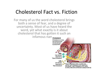 Cholesterol Fact vs. Fiction For many of us the word cholesterol brings both a sense of fear, and a degree of uncertainty. Most of us have heard the word, yet what exactly is it about cholesterol that has gotten it such an infamous name? 