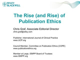 The Rise (and Rise) of
  Publication Ethics
Chris Graf, Associate Editorial Director
chris.graf@wiley.com


Publisher, International Journal of Clinical Practice
www.IJCP.org

Council Member, Committee on Publication Ethics (COPE)
www.publicationethics.org

Member at Large, ISMPP Board of Trustees
www.ISMPP.org
 
