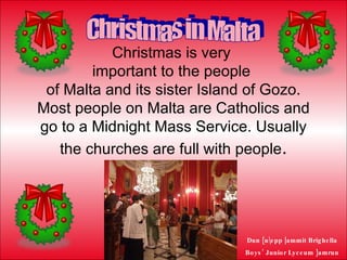 Christmas is very  important to the people  of Malta and its sister Island of Gozo. Most people on Malta are Catholics and go to a Midnight Mass Service. Usually the churches are full with people . Christmas in Malta 