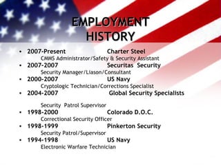 EMPLOYMENT HISTORY 2007-Present  Charter Steel   CMMS Administrator/Safety & Security Assistant 2007-2007 Securitas  Security   Security Manager/Liason/Consultant 2000-2007   US Navy   Cryptologic Technician/Corrections Specialist 2004-2007    Global Security Specialists   Security  Patrol Supervisor 1998-2000     Colorado D.O.C.   Correctional Security Officer 1998-1999     Pinkerton Security   Security Patrol/Supervisor 1994-1998   US Navy   Electronic Warfare Technician 