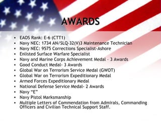 AWARDS EAOS Rank: E-6 (CTT1) Navy NEC: 1734 AN/SLQ-32(V)3 Maintenance Technician Navy NEC: 9575 Corrections Specialist-Ashore Enlisted Surface Warfare Specialist Navy and Marine Corps Achievement Medal – 3 Awards Good Conduct Medal- 3 Awards Global War on Terrorism Service Medal (GWOT) Global War on Terrorism Expeditionary Medal Armed Forces Expeditionary Medal National Defense Service Medal- 2 Awards Navy “E” Navy Pistol Marksmanship Multiple Letters of Commendation from Admirals, Commanding Officers and Civilian Technical Support Staff. 