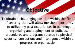 Objective To obtain a challenging position within the field of security that will allow me the opportunity to utilize my past experiences in planning, organizing and deployment of policies, procedures and programs related to physical security, corrections and intelligence within a progressive organization. 