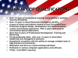 SUMMARY OF QUALIFICATIONS Over 14 years of professional training and grooming in multiple Security disciplines. Over 12 years in Naval Electronic Intelligence (ELINT). 6 years of direct and indirect control of Anti-Terrorism/Force Protection program design, development and implementation. 4 years Correctional experience. With 2 years dedicated to Correctional Special Operations. More than 8 years of Professional Development, Training and Mentoring. Strong leadership skills, with over 12 years in diversified leadership and management positions. Exceptional versatility with the ability to manage multiple tasks in high pressure environments. Dedication and drive as a hard-working individual. Proficient in various computer applications and software. TS/SCI  3/16/2005 ( Inactive) 
