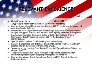 RELEVANT EXPERIENCE cont… United States Navy  1994-2007   Cryptologic Technician-Technical (Electronic Warfare) Operated specialized Electronic Intelligence (ELINT) equipment in support of Anti-Ship Missile Defense. Performed radar/signal technical and strategic Electronic Intelligence ELINT analysis in support of naval and national level agency database management. Created and managed Electronic Order of Battle for multiple Area of Operations, directly resulting in over 500 verified and confirmed identifications. Specialized in Satellite ELINT tracking and vulnerability. Gathered, organized and distributed daily intelligence reports, resulting in greater mission awareness within Battle Group. Served as Acting Leading Chief Petty Officer (LCPO) and Division Officer, in charge of 6 CTT’s.  Temporarily assigned as Ship’s Intelligence Specialist, responsible for coordinating incoming and outgoing intelligence information. Operated as Visual, Board, Search and Seizure (VBSS) Team Intelligence Collection lead. 