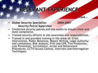 RELEVANT EXPERIENCE cont… Global Security Specialists 2004-2007 Security Patrol Supervisor Conducted security patrols and site audits to ensure client and state compliance. Trained security officers in site awareness and responsibilities. Trained in and provided training in the areas of: Crisis Intervention, Public Relations, Report Writing, Legal Authority and Limitations, Risk Analysis, First Aid/CPR, Fire Protection, Loss Prevention, Surveillance, Arrest and Detainment Procedures, CCTV/Access Control, Interview and Interrogation Techniques. 
