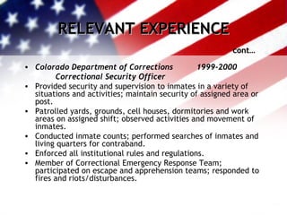 RELEVANT EXPERIENCE cont… Colorado Department of Corrections 1999-2000   Correctional Security Officer Provided security and supervision to inmates in a variety of situations and activities; maintain security of assigned area or post. Patrolled yards, grounds, cell houses, dormitories and work areas on assigned shift; observed activities and movement of inmates. Conducted inmate counts; performed searches of inmates and living quarters for contraband. Enforced all institutional rules and regulations. Member of Correctional Emergency Response Team; participated on escape and apprehension teams; responded to fires and riots/disturbances. 