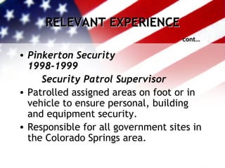 RELEVANT EXPERIENCE cont… Pinkerton Security 1998-1999 Security Patrol Supervisor Patrolled assigned areas on foot or in vehicle to ensure personal, building and equipment security. Responsible for all government sites in the Colorado Springs area. 