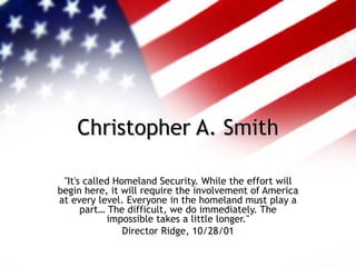 Christopher A. Smith &quot;It's called Homeland Security. While the effort will begin here, it will require the involvement of America at every level. Everyone in the homeland must play a part… The difficult, we do immediately. The impossible takes a little longer.&quot; Director Ridge, 10/28/01 