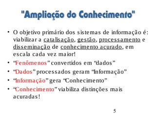 5
• O objetivo primário dos sistemas de informação é:
viabilizar a catalisação, gestão, processamento e
disseminação de conhecimento acurado, em
escala cada vez maior!
• “Fenômenos” convertidos em “dados”
• “Dados” processados geram “Informação”
• “Informação” gera “Conhecimento”
• “Conhecimento” viabiliza distinções mais
acuradas!
 
