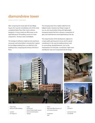 diamondview tower
WHERE CONTEXT CONVERGES



After composing the master plan for East Village                   The emerging tower form, highly visible from the
Square, the 3 parcels immediately north of the newly               ballpark stands, interprets San Diego’s images of
completed Padres’ Petco Park, Carrier Johnson                      sun, air, and casual outdoor living with lightweight,
designed a 14-story mixed-use office tower on the                  transparent panels that form a dynamic composition of
right-field parcel. The building consists of 3 main                glass and metal elements seemingly floating in the sky.
components - the base, tower and ballpark.
                                                                   The unique location of the development, adjacent to
The heritage of utilitarian simplicity, brick warehouse            a major public sporting event venue, asks for special
vernacular, and horizontality in massing that is typical           consideration in the way the building interacts with
for East Village building forms, are reflected in the              its surroundings. Baseball elements, such as the
building’s base, composing the entirety of the first 4             interpretation of a foul-pole, a scoreboard, a light tower
floors.                                                            and bleacher seats are incorporated into the design.




  Project Type:                  Scope:                                     Client:                             Size:
  Mixed-Use Office Building      Architecture                               Right Field Office Partners, LLC    325,000 SF
                                 Interior Design (public spaces)            (c/o Cisterra Partners)
  Location:                      Environmental Graphics                                                         Construction Cost:
  San Diego, CA                  Signage                                    Completion:                         $53,200,000
                                                                            2007
 