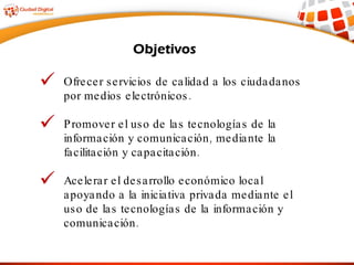 Ofrecer servicios de calidad a los ciudadanos por medios electrónicos. Promover el uso de las tecnologías de la información y comunicación, mediante la facilitación y capacitación. Acelerar el desarrollo económico local apoyando a la iniciativa privada mediante el uso de las tecnologías de la información y comunicación. 