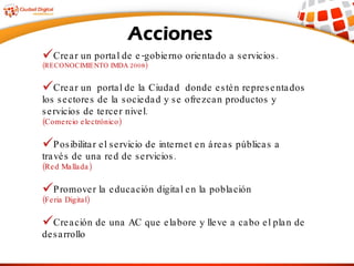 Crear un portal de e-gobierno orientado a servicios. (RECONOCIMIENTO IMDA 2008) Crear un  portal de la Ciudad  donde estén representados los sectores de la sociedad y se ofrezcan productos y servicios de tercer nivel.  (Comercio electrónico) Posibilitar el servicio de internet en áreas públicas a través de una red de servicios.  (Red Mallada) Promover la educación digital en la población  (Feria Digital) Creación de una AC que elabore y lleve a cabo el plan de desarrollo 