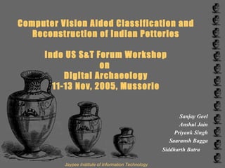 Computer Vision Aided Classification and Reconstruction of Indian Potteries Indo US S&T Forum Workshop on  Digital Archaeology 11-13 Nov, 2005, Mussorie Sanjay Goel Anshul Jain Priyank Singh Saaransh Bagga Siddharth Batra   Jaypee Institute of Information Technology 
