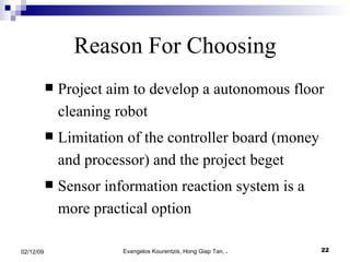 Reason For Choosing Project aim to develop a autonomous floor cleaning robot Limitation of the controller board (money and processor) and the project beget Sensor information reaction system is a more practical option 