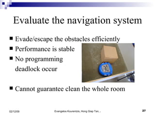 Evade/escape the obstacles efficiently Performance is stable  No programming  deadlock occur Cannot guarantee clean the whole room Evaluate the navigation system 