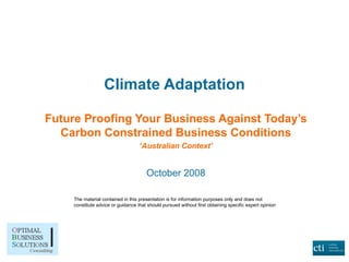 Climate Adaptation Future Proofing Your Business Against Today’s Carbon Constrained Business Conditions ‘ Australian Context’ October 2008 The material contained in this presentation is for information purposes only and does not constitute advice or guidance that should pursued without first obtaining specific expert opinion 