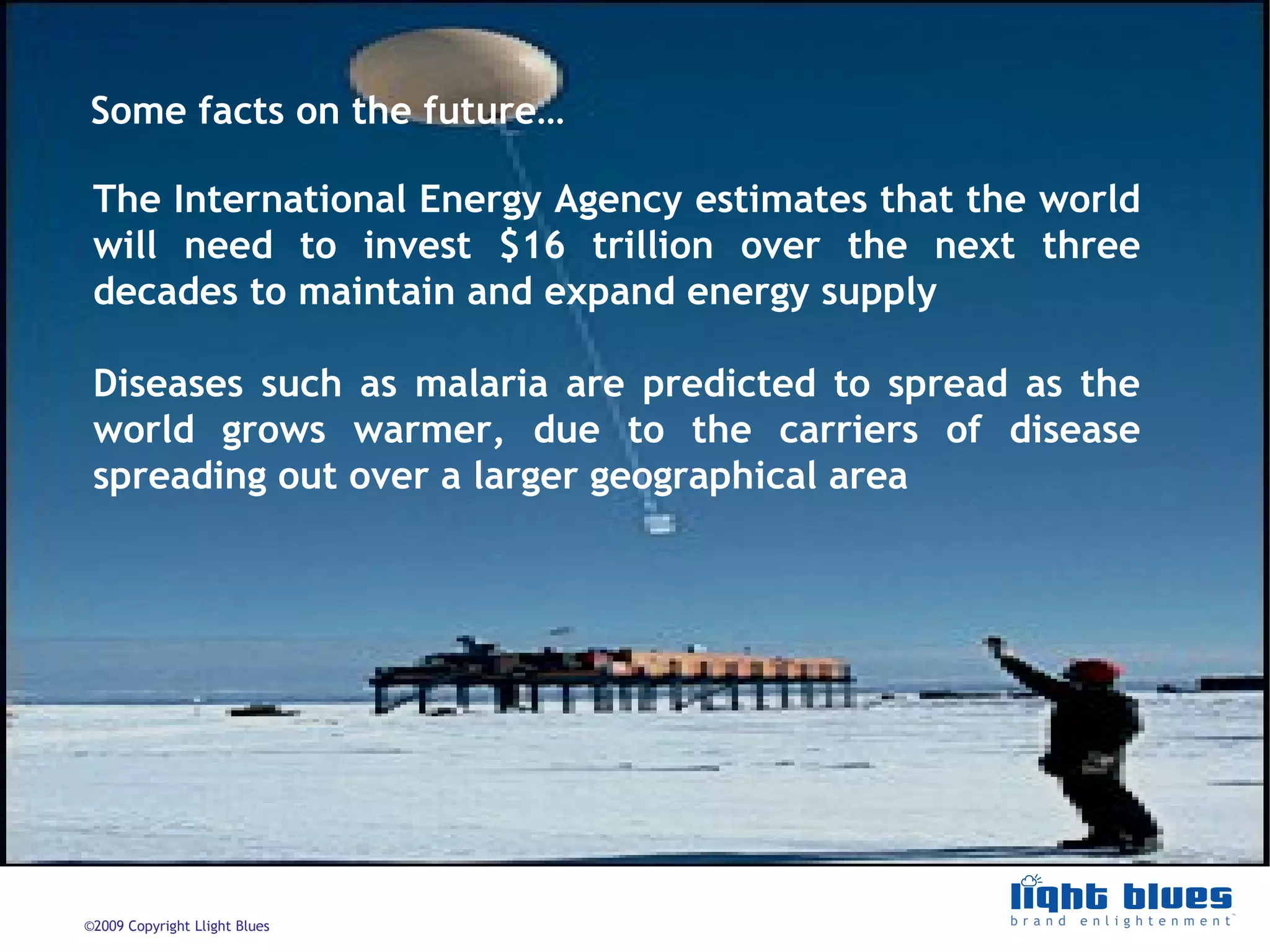 The International Energy Agency estimates that the world will need to invest $16 trillion over the next three decades to maintain and expand energy supply Diseases such as malaria are predicted to spread as the world grows warmer, due to the carriers of disease spreading out over a larger geographical area  Some facts on the future… 
