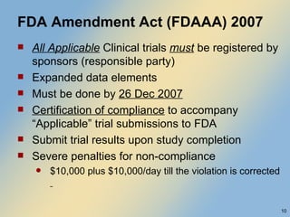 FDA Amendment Act (FDAAA) 2007 All Applicable   Clinical trials  must  be registered by sponsors (responsible party) Expanded data elements Must be done by  26 Dec 2007 Certification of compliance  to accompany “Applicable” trial submissions to FDA Submit trial results upon study completion Severe penalties for non-compliance $10,000 plus $10,000/day till the violation is corrected  