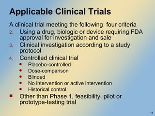 Applicable Clinical Trials A clinical trial meeting the following  four criteria Using a drug, biologic or device requiring FDA approval for investigation and sale Clinical investigation according to a study protocol Controlled clinical trial Placebo-controlled Dose-comparison Blinded No intervention or active intervention Historical control Other than Phase 1, feasibility, pilot or prototype-testing trial  
