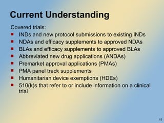 Current Understanding Covered trials: INDs and new protocol submissions to existing INDs NDAs and efficacy supplements to approved NDAs BLAs and efficacy supplements to approved BLAs Abbreviated new drug applications (ANDAs) Premarket approval applications (PMAs) PMA panel track supplements Humanitarian device exemptions (HDEs) 510(k)s that refer to or include information on a clinical trial 