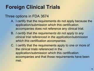 Foreign Clinical Trials Three options in FDA 3674 A.  I certify that the requirements do not apply because the application/submission which this certification accompanies does not reference any clinical trial. B.  I certify that the requirements do not apply to any clinical trial referenced in the application/submission which this certification accompanies. C.  I certify that the requirements apply to one or more of the clinical trials referenced in the application/submission which this certification accompanies and that those requirements have been met. 
