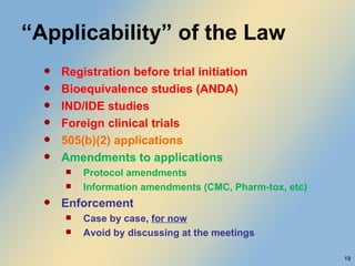 “ Applicability” of the Law Registration before trial initiation Bioequivalence studies (ANDA) IND/IDE studies Foreign clinical trials 505(b)(2) applications Amendments to applications Protocol amendments Information amendments (CMC, Pharm-tox, etc) Enforcement Case by case,  for now Avoid by discussing at the meetings 