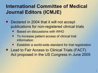 International Committee of Medical Journal Editors (ICMJE) Declared in 2004 that it will not accept publications for non-registered clinical trials Based on discussions with WHO To increase patient access of clinical trial information Establish a world-wide standard for trial registration Lead to Fair Access to Clinical Trials (FACT) Act proposed in the US Congress in June 2005 