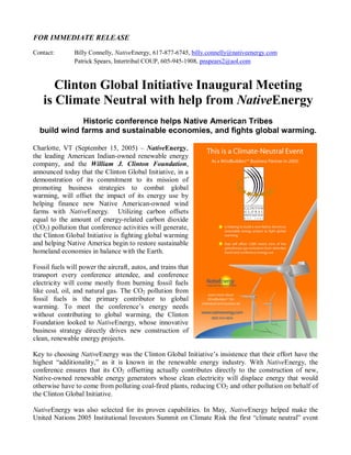 FOR IMMEDIATE RELEASE
Contact:       Billy Connelly, NativeEnergy, 617-877-6745, billy.connelly@nativeenergy.com
               Patrick Spears, Intertribal COUP, 605-945-1908, pnspears2@aol.com



      Clinton Global Initiative Inaugural Meeting
   is Climate Neutral with help from NativeEnergy
              Historic conference helps Native American Tribes
  build wind farms and sustainable economies, and fights global warming.

Charlotte, VT (September 15, 2005) – NativeEnergy,
the leading American Indian-owned renewable energy
company, and the William J. Clinton Foundation,
announced today that the Clinton Global Initiative, in a
demonstration of its commitment to its mission of
promoting business strategies to combat global
warming, will offset the impact of its energy use by
helping finance new Native American-owned wind
farms with NativeEnergy. Utilizing carbon offsets
equal to the amount of energy-related carbon dioxide
(CO2) pollution that conference activities will generate,
the Clinton Global Initiative is fighting global warming
and helping Native America begin to restore sustainable
homeland economies in balance with the Earth.

Fossil fuels will power the aircraft, autos, and trains that
transport every conference attendee, and conference
electricity will come mostly from burning fossil fuels
like coal, oil, and natural gas. The CO2 pollution from
fossil fuels is the primary contributor to global
warming. To meet the conference’s energy needs
without contributing to global warming, the Clinton
Foundation looked to NativeEnergy, whose innovative
business strategy directly drives new construction of
clean, renewable energy projects.

Key to choosing NativeEnergy was the Clinton Global Initiative’s insistence that their effort have the
highest “additionality,” as it is known in the renewable energy industry. With NativeEnergy, the
conference ensures that its CO2 offsetting actually contributes directly to the construction of new,
Native-owned renewable energy generators whose clean electricity will displace energy that would
otherwise have to come from polluting coal-fired plants, reducing CO2 and other pollution on behalf of
the Clinton Global Initiative.

NativeEnergy was also selected for its proven capabilities. In May, NativeEnergy helped make the
United Nations 2005 Institutional Investors Summit on Climate Risk the first “climate neutral” event
 