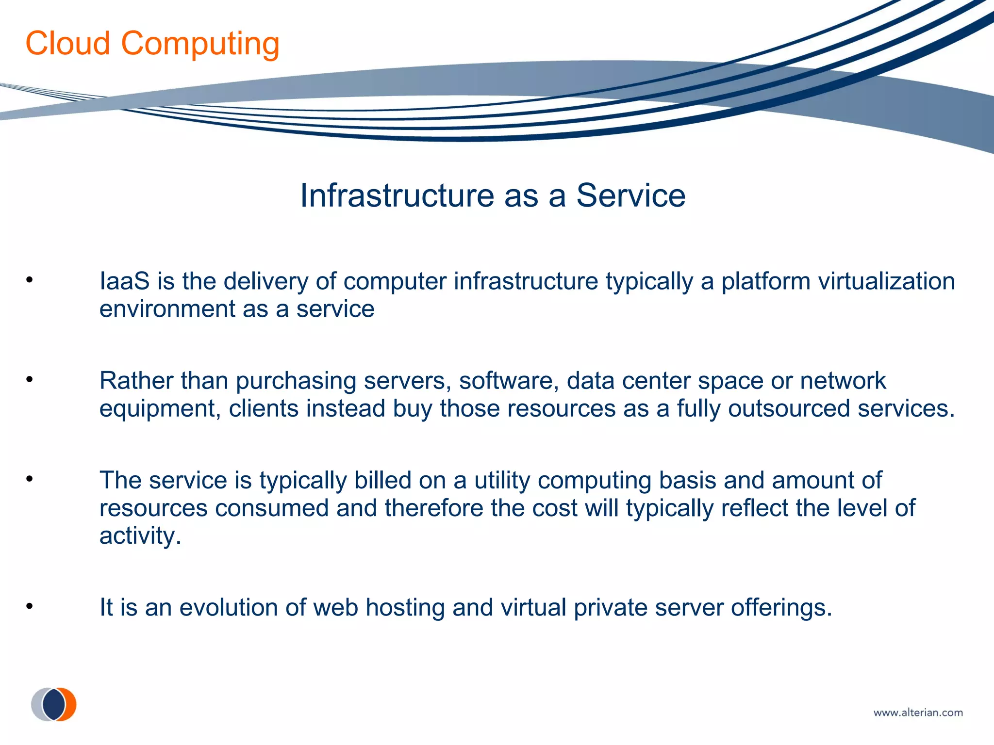 Cloud Computing Infrastructure as a Service IaaS is the delivery of computer infrastructure typically a platform virtualization environment as a service Rather than purchasing servers, software, data center space or network equipment, clients instead buy those resources as a fully outsourced services. The service is typically billed on a utility computing basis and amount of resources consumed and therefore the cost will typically reflect the level of activity. It is an evolution of web hosting and virtual private server offerings. 
