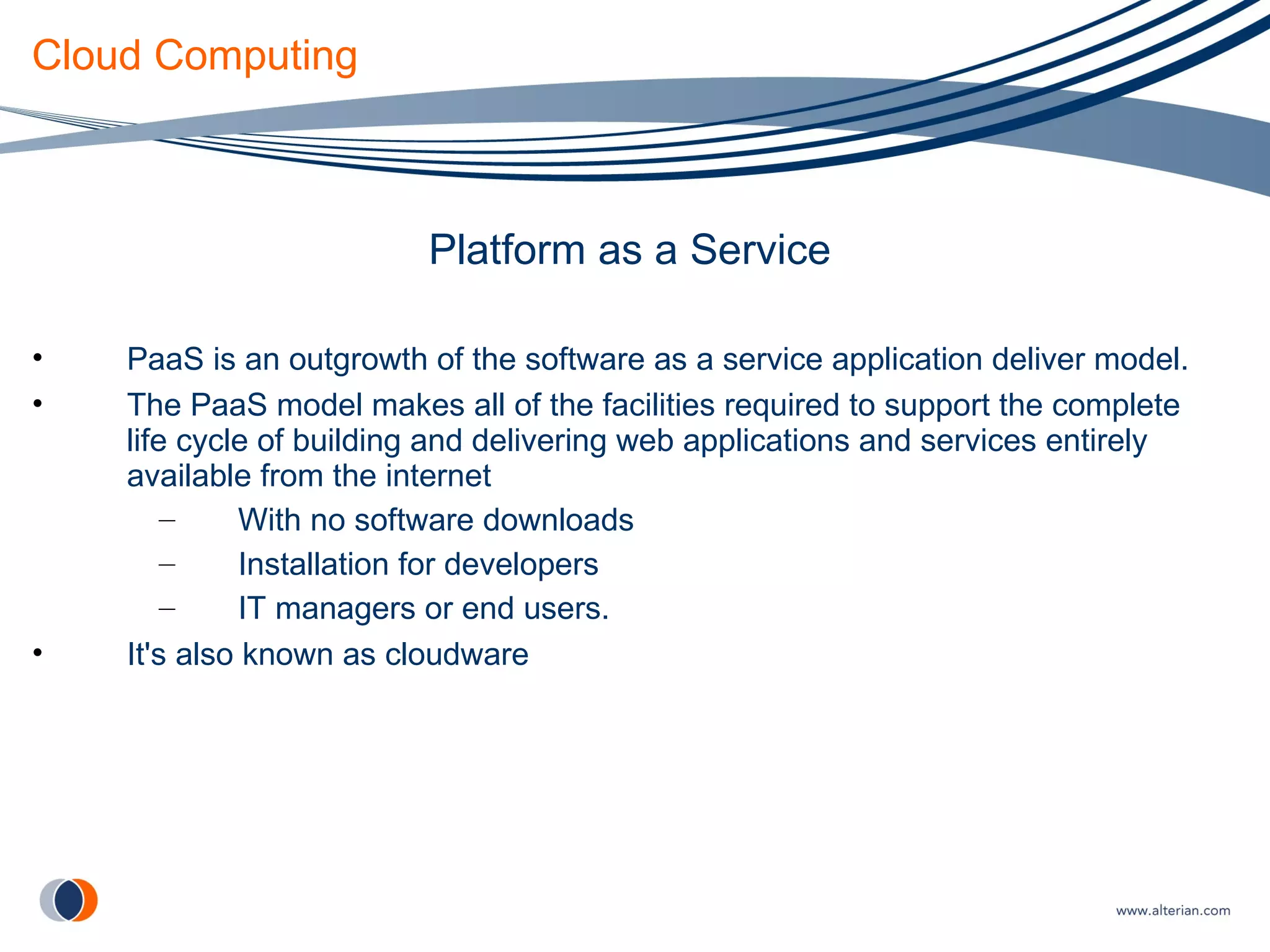 Cloud Computing Platform as a Service PaaS is an outgrowth of the software as a service application deliver model. The PaaS model makes all of the facilities required to support the complete life cycle of building and delivering web applications and services entirely available from the internet With no software downloads Installation for developers IT managers or end users. It's also known as cloudware 