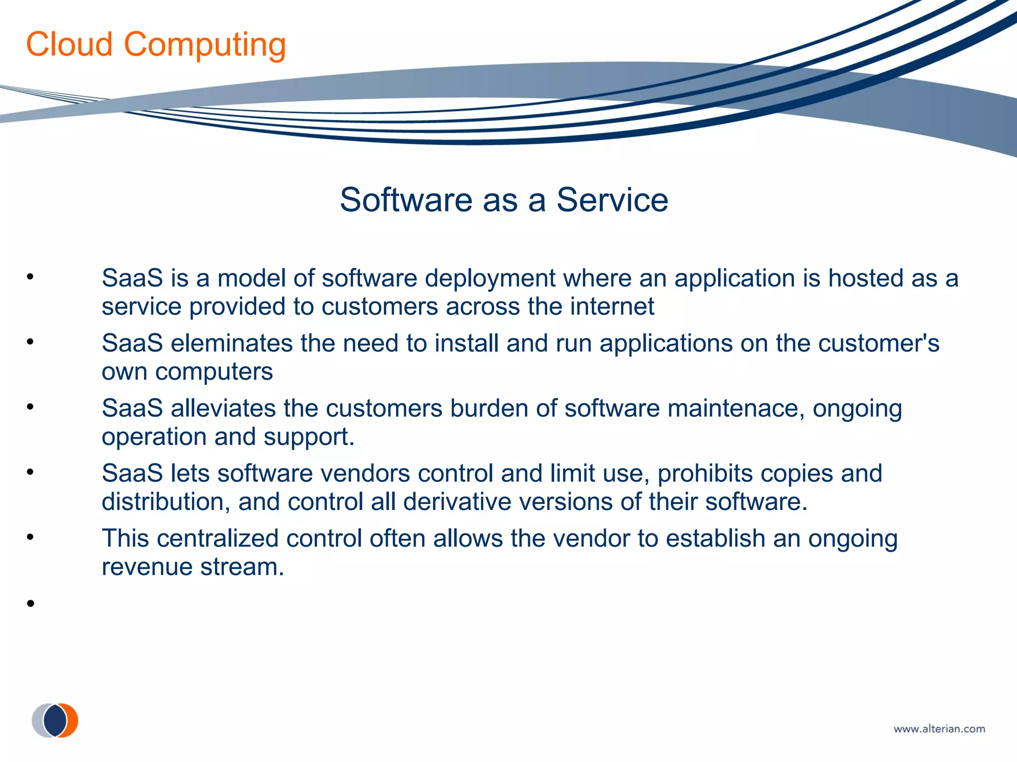 Cloud Computing Software as a Service SaaS is a model of software deployment where an application is hosted as a service provided to customers across the internet SaaS eleminates the need to install and run applications on the customer's own computers SaaS alleviates the customers burden of software maintenace, ongoing operation and support. SaaS lets software vendors control and limit use, prohibits copies and distribution, and control all derivative versions of their software. This centralized control often allows the vendor to establish an ongoing revenue stream. 