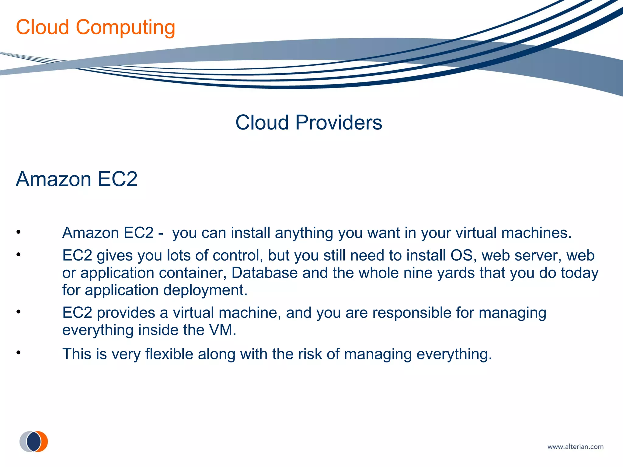 Cloud Computing Cloud Providers Amazon EC2 Amazon EC2 -  you can install anything you want in your virtual machines. EC2 gives you lots of control, but you still need to install OS, web server, web or application container, Database and the whole nine yards that you do today for application deployment. EC2 provides a virtual machine, and you are responsible for managing everything inside the VM. This is very flexible along with the risk of managing everything.   
