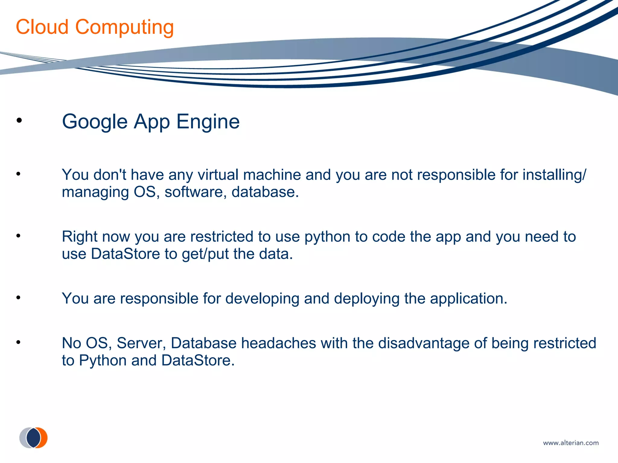 Cloud Computing Google App Engine You don't have any virtual machine and you are not responsible for installing/managing OS, software, database. Right now you are restricted to use python to code the app and you need to use DataStore to get/put the data. You are responsible for developing and deploying the application. No OS, Server, Database headaches with the disadvantage of being restricted to Python and DataStore. 