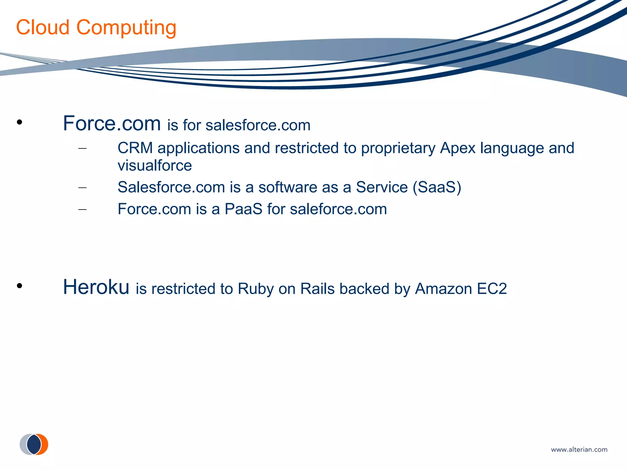 Cloud Computing Force.com  is for salesforce.com   CRM applications and restricted to proprietary Apex language and visualforce Salesforce.com is a software as a Service (SaaS) Force.com is a PaaS for saleforce.com Heroku  is restricted to Ruby on Rails backed by Amazon EC2 