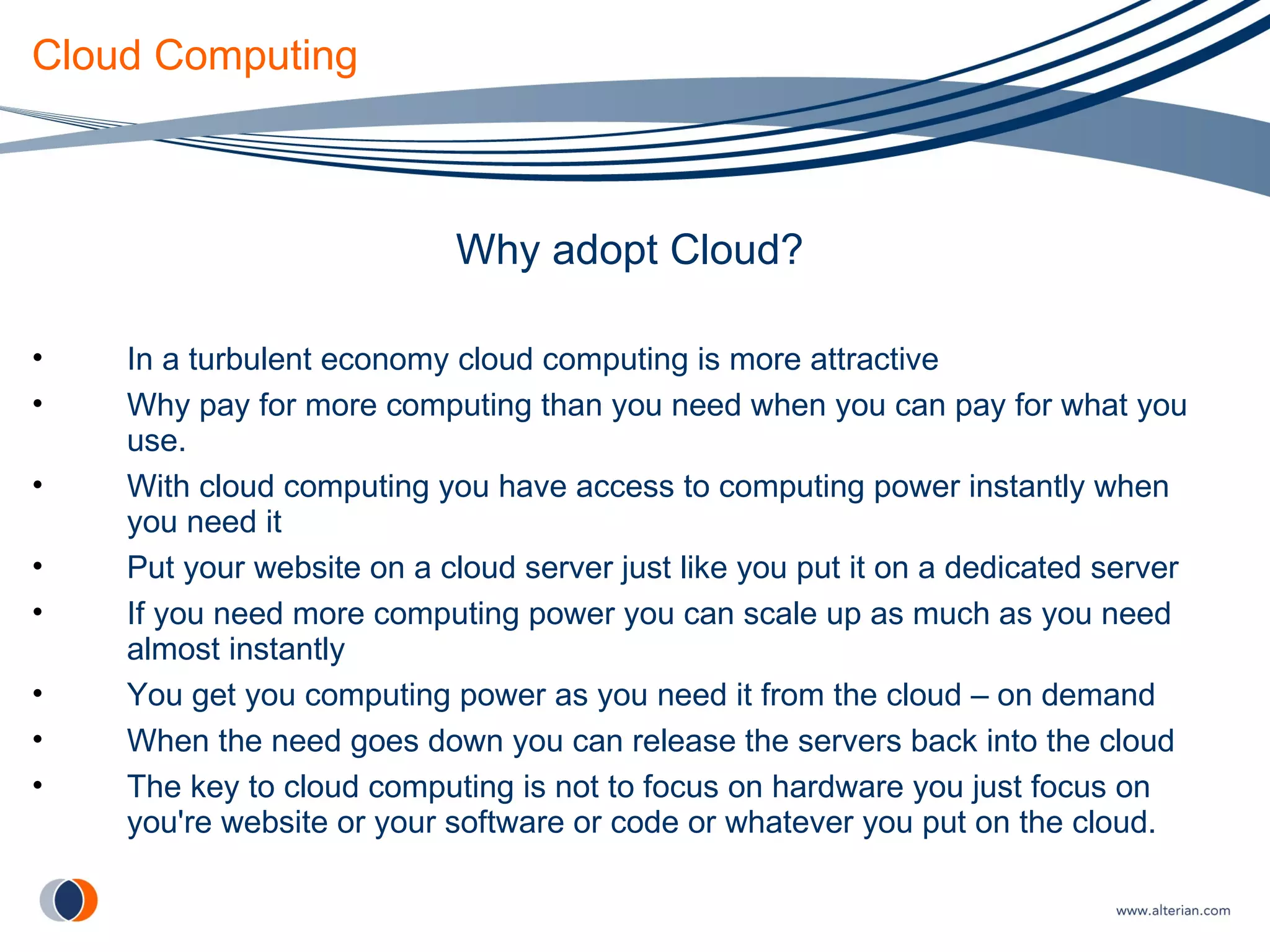 Cloud Computing Why adopt Cloud? In a turbulent economy cloud computing is more attractive Why pay for more computing than you need when you can pay for what you use. With cloud computing you have access to computing power instantly when you need it Put your website on a cloud server just like you put it on a dedicated server If you need more computing power you can scale up as much as you need almost instantly You get you computing power as you need it from the cloud – on demand When the need goes down you can release the servers back into the cloud The key to cloud computing is not to focus on hardware you just focus on you're website or your software or code or whatever you put on the cloud. 