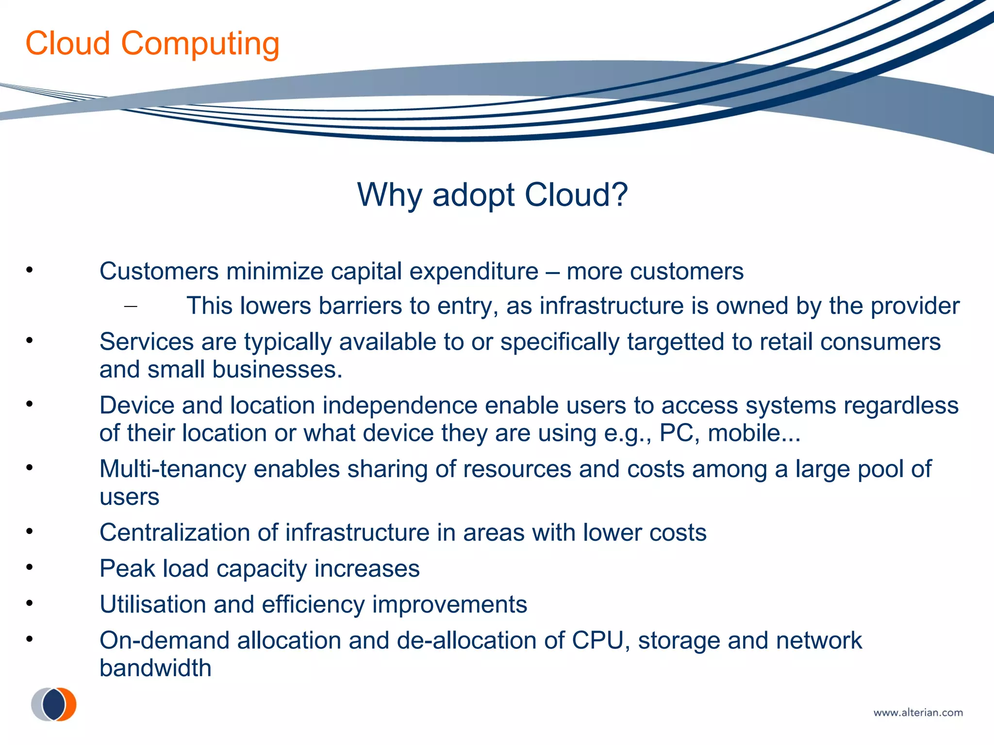 Cloud Computing Why adopt Cloud? Customers minimize capital expenditure – more customers This lowers barriers to entry, as infrastructure is owned by the provider Services are typically available to or specifically targetted to retail consumers and small businesses. Device and location independence enable users to access systems regardless of their location or what device they are using e.g., PC, mobile... Multi-tenancy enables sharing of resources and costs among a large pool of users Centralization of infrastructure in areas with lower costs Peak load capacity increases Utilisation and efficiency improvements On-demand allocation and de-allocation of CPU, storage and network bandwidth 
