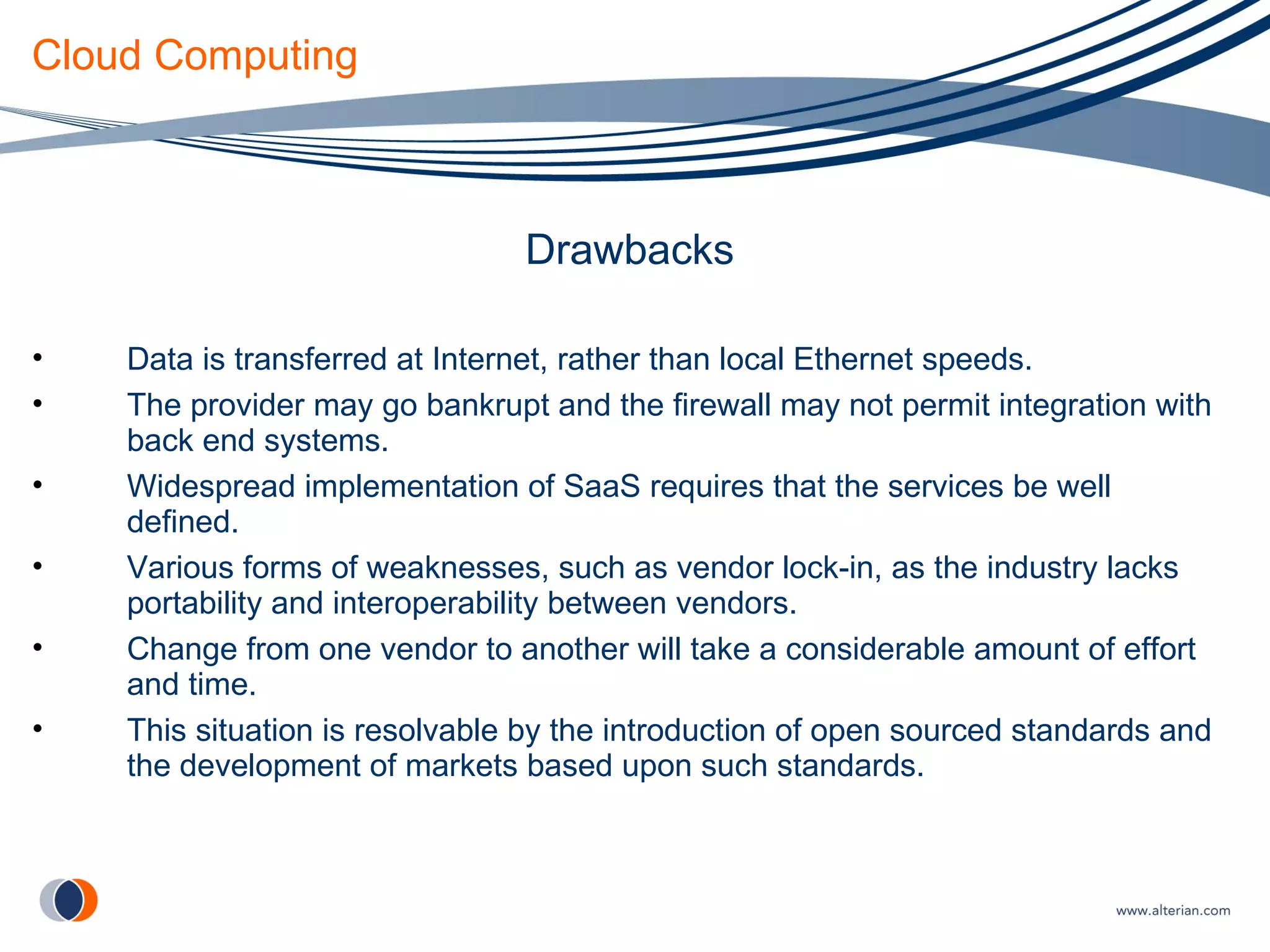 Cloud Computing Drawbacks Data is transferred at Internet, rather than local Ethernet speeds. The provider may go bankrupt and the firewall may not permit integration with back end systems. Widespread implementation of SaaS requires that the services be well defined. Various forms of weaknesses, such as vendor lock-in, as the industry lacks portability and interoperability between vendors. Change from one vendor to another will take a considerable amount of effort and time. This situation is resolvable by the introduction of open sourced standards and the development of markets based upon such standards. 