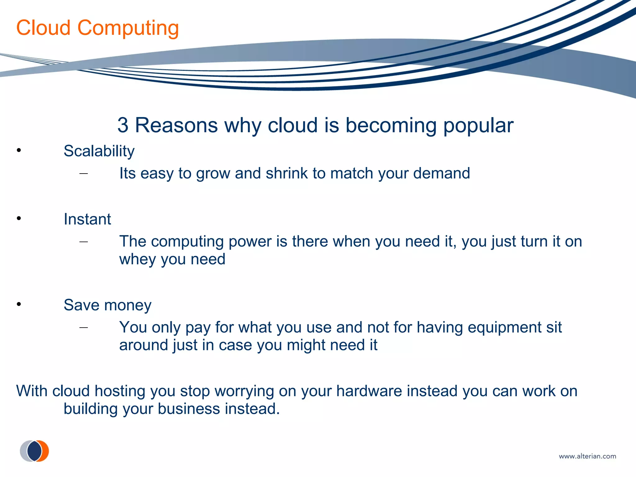 Cloud Computing 3 Reasons why cloud is becoming popular Scalability Its easy to grow and shrink to match your demand Instant The computing power is there when you need it, you just turn it on whey you need Save money You only pay for what you use and not for having equipment sit around just in case you might need it With cloud hosting you stop worrying on your hardware instead you can work on building your business instead. 