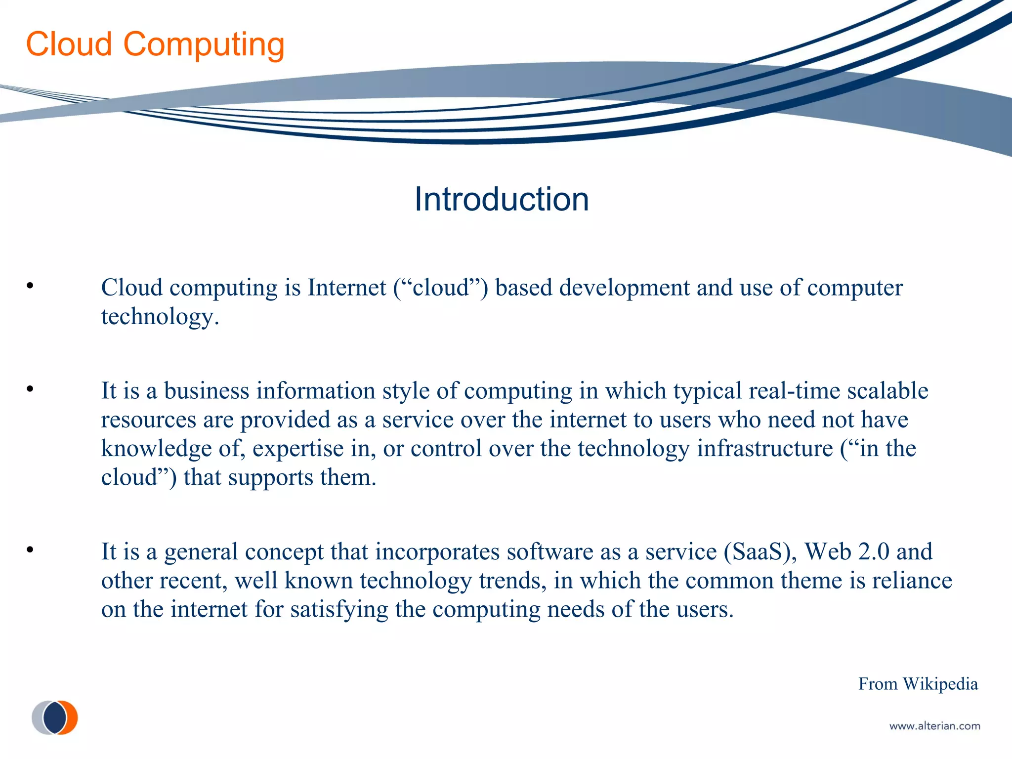 Cloud Computing Introduction Cloud computing is Internet (“cloud”) based development and use of computer technology.  It is a business information style of computing in which typical real-time scalable resources are provided as a service over the internet to users who need not have knowledge of, expertise in, or control over the technology infrastructure (“in the cloud”) that supports them. It is a general concept that incorporates software as a service (SaaS), Web 2.0 and other recent, well known technology trends, in which the common theme is reliance on the internet for satisfying the computing needs of the users. From Wikipedia 