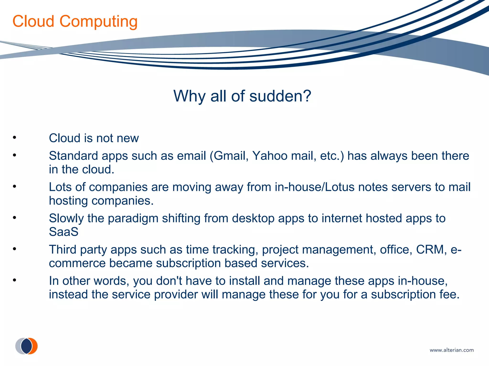Cloud Computing Why all of sudden? Cloud is not new Standard apps such as email (Gmail, Yahoo mail, etc.) has always been there in the cloud. Lots of companies are moving away from in-house/Lotus notes servers to mail hosting companies. Slowly the paradigm shifting from desktop apps to internet hosted apps to SaaS Third party apps such as time tracking, project management, office, CRM, e-commerce became subscription based services. In other words, you don't have to install and manage these apps in-house, instead the service provider will manage these for you for a subscription fee. 
