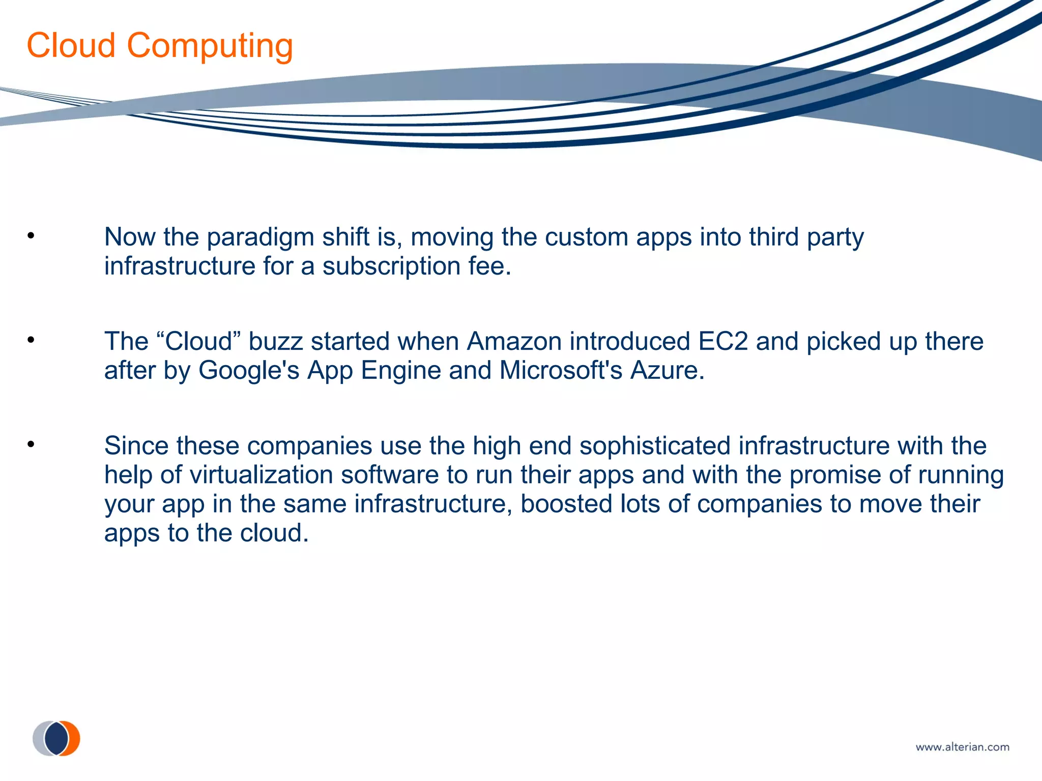 Cloud Computing Now the paradigm shift is, moving the custom apps into third party infrastructure for a subscription fee. The “Cloud” buzz started when Amazon introduced EC2 and picked up there after by Google's App Engine and Microsoft's Azure. Since these companies use the high end sophisticated infrastructure with the help of virtualization software to run their apps and with the promise of running your app in the same infrastructure, boosted lots of companies to move their apps to the cloud. 