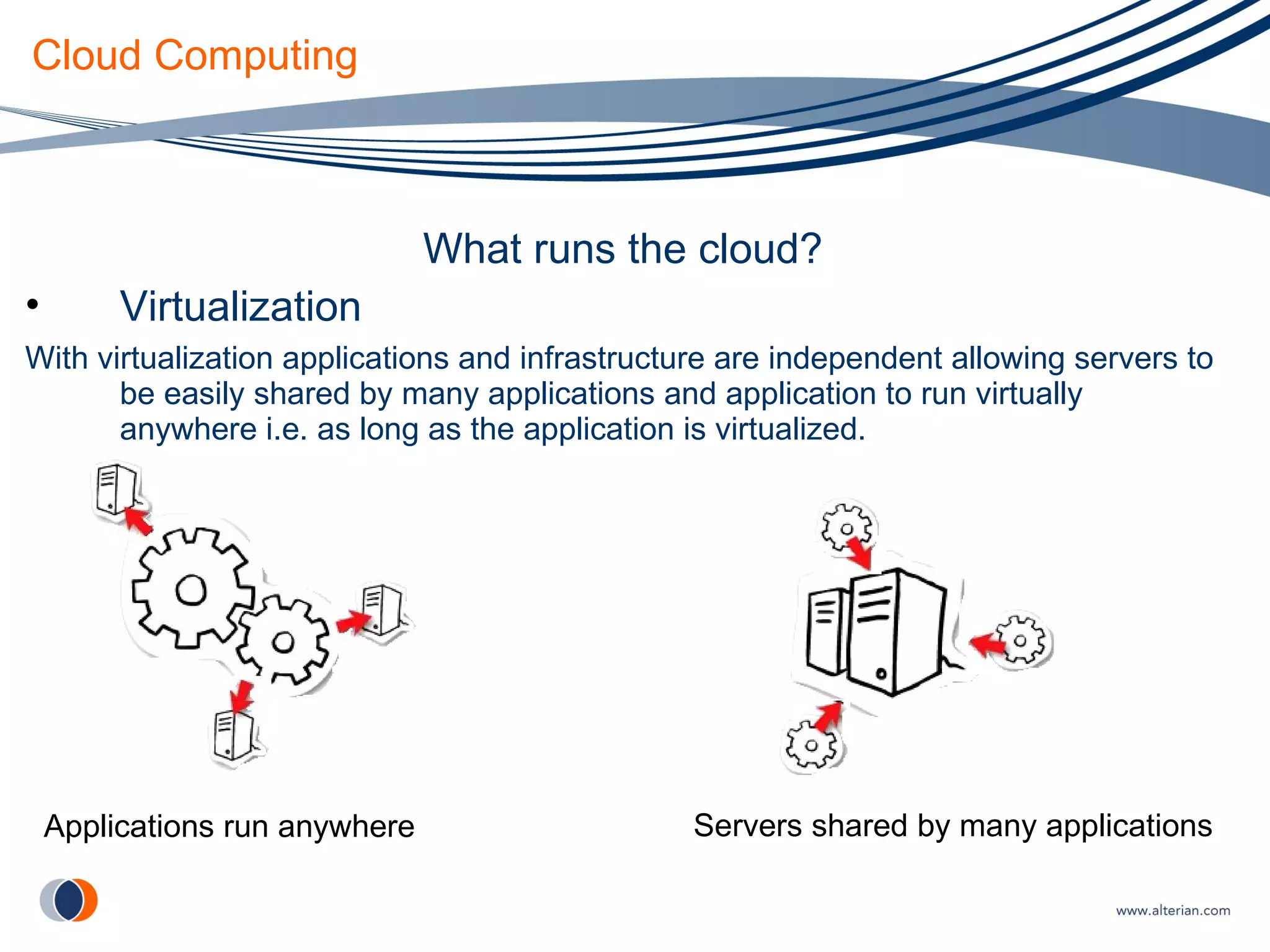 Cloud Computing What runs the cloud? Virtualization With virtualization applications and infrastructure are independent allowing servers to be easily shared by many applications and application to run virtually anywhere i.e. as long as the application is virtualized. Servers shared by many applications Applications run anywhere 