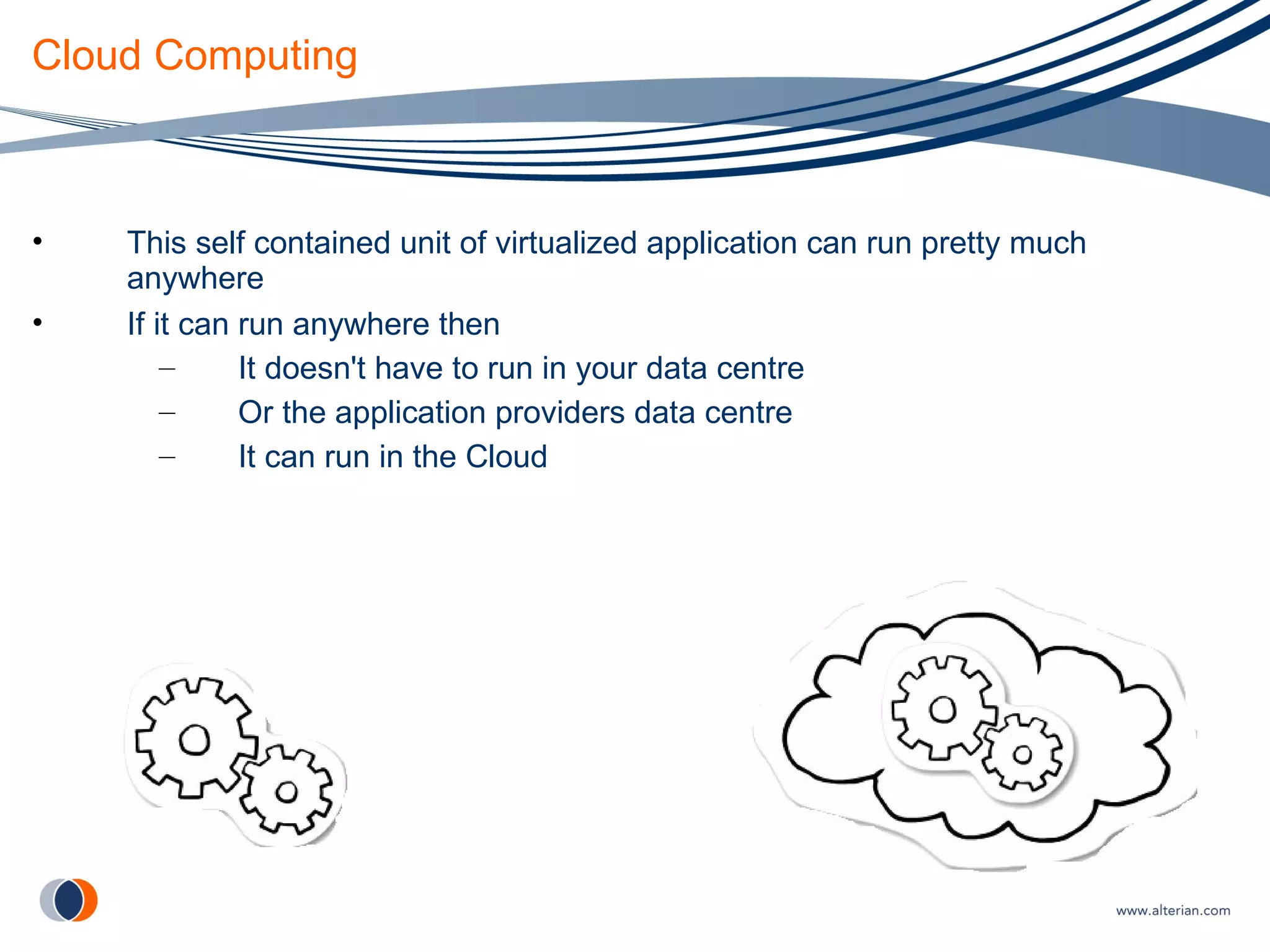 Cloud Computing This self contained unit of virtualized application can run pretty much anywhere If it can run anywhere then It doesn't have to run in your data centre  Or the application providers data centre It can run in the Cloud 