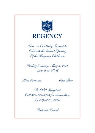 You are Cordially Invited to
    Celebrate the Grand Opening
     Of the Regency Clubhouse

   Friday Evening, May 5, 2006
         7:00-9:00 PM

Hors d’oeuvres              Cash Bar

        RSVP Required
 Call 571-261-3335 for reservations
        by April 25, 2006

          Business Casual
 