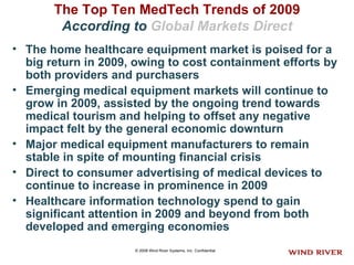The Top Ten MedTech Trends of 2009   According to  Global Markets Direct   The home healthcare equipment market is poised for a big return in 2009, owing to cost containment efforts by both providers and purchasers   Emerging medical equipment markets will continue to grow in 2009, assisted by the ongoing trend towards medical tourism and helping to offset any negative impact felt by the general economic downturn    Major medical equipment manufacturers to remain stable in spite of mounting financial crisis  Direct to consumer advertising of medical devices to continue to increase in prominence in 2009  Healthcare information technology spend to gain significant attention in 2009 and beyond from both developed and emerging economies  