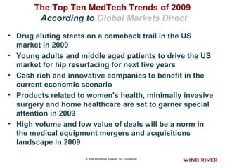 The Top Ten MedTech Trends of 2009   According to  Global Markets Direct Drug eluting stents on a comeback trail in the US market in 2009  Young adults and middle aged patients to drive the US market for hip resurfacing for next five years  Cash rich and innovative companies to benefit in the current economic scenario  Products related to women's health, minimally invasive surgery and home healthcare are set to garner special attention in 2009  High volume and low value of deals will be a norm in the medical equipment mergers and acquisitions landscape in 2009   